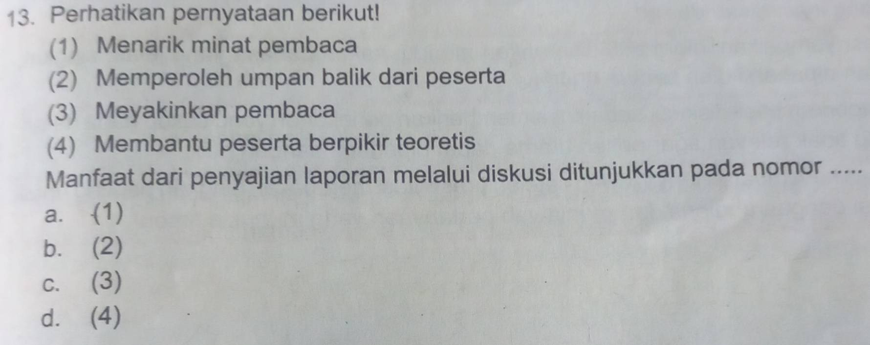 Perhatikan pernyataan berikut!
(1) Menarik minat pembaca
(2) Memperoleh umpan balik dari peserta
(3) Meyakinkan pembaca
(4) Membantu peserta berpikir teoretis
Manfaat dari penyajian laporan melalui diskusi ditunjukkan pada nomor .....
a. -(1)
b. (2)
c. (3)
d. (4)