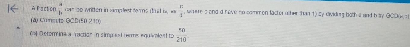 A fraction  a/b  can be written in simplest terms (that is, as  c/d  , where c and d have no common factor other than 1) by dividing both a and b by GCD(a,b)
(a) Compute GCD(50,210). 
(b) Determine a fraction in simplest terms equivalent to  50/210 .