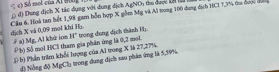 Số mol của Ai trong 1,
Câu 6. Hoà tan hết 1,98 gam hỗn hợp X gồm Mg và Al trong 100 dung địch HCl 7,3% thu được đưng d) Dung dịch X tác dụng với dung dịch / AgNO_3 thu được kết tua mù
dịch X và 0,09 mol khí H_2. 
a) Mg, Al khử ion H^+ trong dung dịch thành H_2. 
Đ b) Số mol HCl tham gia phản ứng là 0,2 mol.
D b) Phần trăm khối lượng của Al trong X là 27, 27%.
d) Nồng độ MgCl_2 trong dung dịch sau phản ứng là 5,59%.