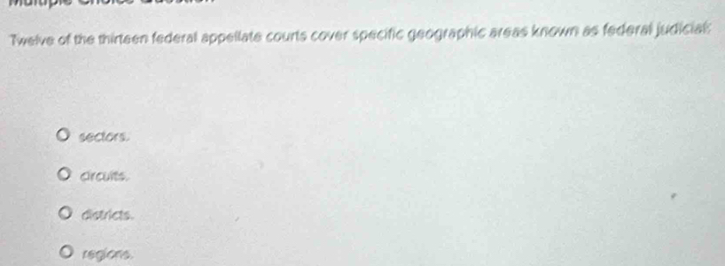 Twelve of the thirteen federal appellate courts cover specific geographic areas known as federal judicial:
sectors.
circults.
districts.
regions.