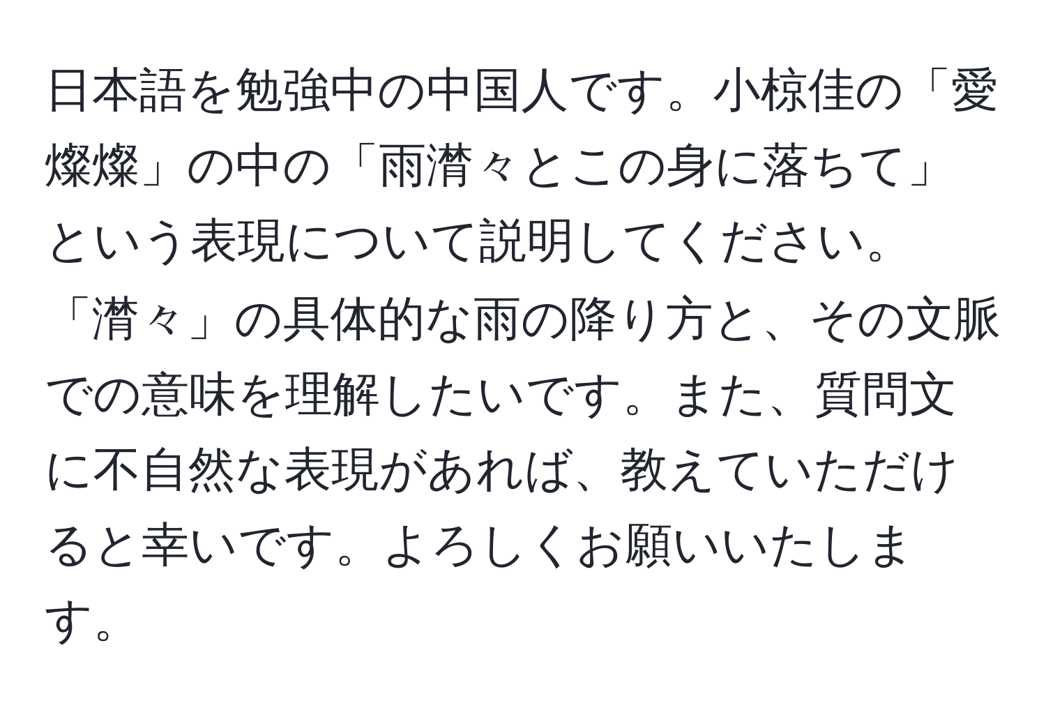 日本語を勉強中の中国人です。小椋佳の「愛燦燦」の中の「雨潸々とこの身に落ちて」という表現について説明してください。「潸々」の具体的な雨の降り方と、その文脈での意味を理解したいです。また、質問文に不自然な表現があれば、教えていただけると幸いです。よろしくお願いいたします。