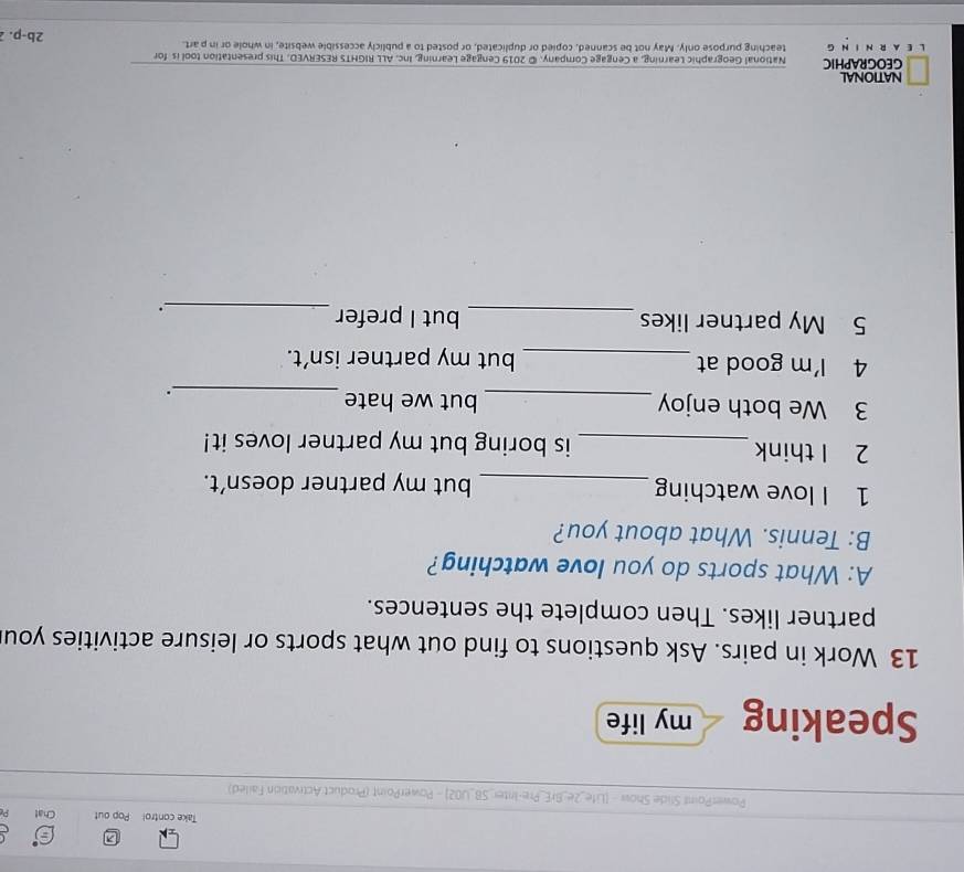 Take contro! Pop out Chat 
PowerPoinl Slide Show - [Life_2e_BrE_Pre-Inter_SB_UO2] - PowerPoint (Product Activation Failed) 
Speaking my life 
13 Work in pairs. Ask questions to find out what sports or leisure activities you 
partner likes. Then complete the sentences. 
A: What sports do you love watching? 
B: Tennis. What about you? 
1 I love watching _but my partner doesn’t. 
2 I think_ is boring but my partner loves it! 
3 We both enjoy _but we hate 
_. 
4 I'm good at _but my partner isn’t. 
5 My partner likes _but I prefer_ 
NATIONAL 
GEOGRAPHIC National Geographic Learning, a Cengage Company. © 2019 Cengage Learning, Inc. ALL RIGHTS RESERVED. This presentation tool is for 
L E A R N I N G teaching purpose only. May not be scanned, copied or duplicated, or posted to a publicly accessible website, in whole or in p art. 2b-p. 2