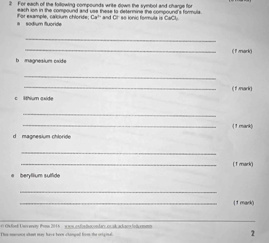 For each of the following compounds write down the symbol and charge for 
each ion in the compound and use these to determine the compound's formula. 
For example, calcium chloride; Ca^(2+) and CI^- so ionic formula is CaCl_2. 
a sodium fluoride 
_ 
_ 
(1 mark) 
b magnesium oxide 
_ 
_ 
(1 mark) 
c lithium oxide 
_ 
_(1 mark) 
d magnesium chloride 
_ 
_(1 mark) 
a beryllium sulfide 
_ 
_(1 mark) 
_ 
Oxford University Press 2016 www.oxfordsecondary.co.uk/acknowledgements 
This resource sheet may have been changed from the original. 
2