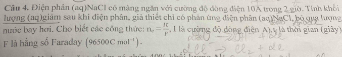 Điện phân (aq)NaCl có màng ngăn với cường độ dòng điện 10A trong 2 giờ. Tính khối 
lượng (aq)giảm sau khi điện phân, giả thiết chỉ có phản ứng điện phân (aq)NaCl, bỏ qua lượng 
nước bay hơi. Cho biết các công thức: n_e= It/F  , I là cường độ dòng điện A), t là thời gian (giây) 
F là hằng số Faraday (96500Cmol^(-1)).