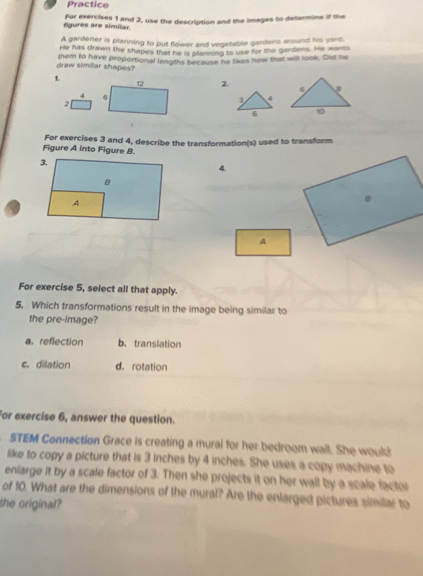 Practice
For exercises 1 and 2, use the description and the images to determine if the
figures are similar.
A gardener is planning to put flower and vegetable gardens around his yard.
He has drawn the shapes that he is planning to use for the gardens. He wants
them to have proportional lengths because he likes how that will look. Dis he
draw similar shapes?
1.
12
2.
4 6
2
3 4
6
For exercises 3 and 4, describe the transformation(s) used to transform
Figure A into Figure B.
4.
A
For exercise 5, select all that apply.
5. Which transformations result in the image being similar to
the pre-image?
a.reflection b. translation
c. dilation d. rotation
For exercise 6, answer the question.
STEM Connection Grace is creating a mural for her bedroom wall. She would
like to copy a picture that is 3 inches by 4 inches. She uses a copy machine to
enlarge it by a scale factor of 3. Then she projects it on her wall by a scale factor
of 10. What are the dimensions of the mural? Are the enlarged pictures similar to
the original?