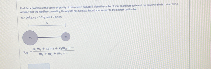 Find the x -position of the center of gravity of this uneven dumbbell. Place the center of your coordinate system at the center of the first object (m₃). 
Assume that the rigid bar connecting the objects has no mass. Round your answer to the nearest centimeter.
m_1=20kg, m_2=10kg and L=62cm
x_cg=frac x_1m_1+x_2m_2+x_3m_3+·s m_1+m_2+m_3+·s 
