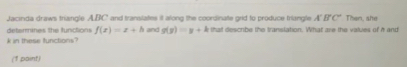 Jacinda draws triangle ABC and translates it along the coordinate grid to produce friangle A'B'C' Then, she 
determines the functions f(x)=x+h
k in these functions? and g(y)=y+k that describe the translation. What are the values of h and 
(1 paint)