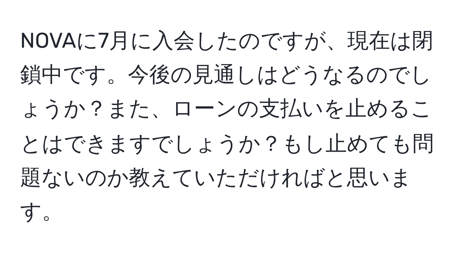 NOVAに7月に入会したのですが、現在は閉鎖中です。今後の見通しはどうなるのでしょうか？また、ローンの支払いを止めることはできますでしょうか？もし止めても問題ないのか教えていただければと思います。