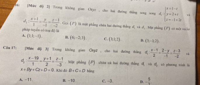 16: [Mức độ 2] Trong không gian Oyz ,cho hai đường thắng song song d_i:beginarrayl x=1-i y=2+i z=-1+2iendarray. và
d_1: (x+1)/1 = y/-1 = (z-1)/-2 . Gọi (P) là mặt phẳng chứa hai đường thắng d_1 vì d_2. Mặt phẳng (P) có một vecio
pháp tuyển có toạ độ là
A. (1;1;-1). B. (6;-2;3). C. (3;1;2). D. (3;-1;2). 
Câu 17: [Mức độ 3] Trong không gian Oxyz , cho hai đường thẳng d_1: (x-1)/2 = (2-y)/-1 = (z-3)/-2  và
d_2: (x-19)/1 = (y+1)/2 = (z-1)/-3 . Mặt phẳng (P) chứa cả hai đường thắng a_1 và d_2 có phưong trinh là
x+By+Cz+D=0 Khi đó B+C+D bằng
A. -11 。 B. -10. C. -3. D. - 5/7 .