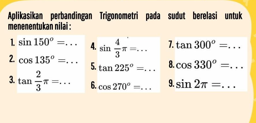 Aplikasikan perbandingan Trigonometri pada sudut berelasi untuk 
menenentukan nilai : 
1. sin 150°=... 4. sin  4/3 π =... 
7. tan 300°=... _ 
2. cos 135°=... 8. cos 330°=... 
5. tan 225°=... _ 
3. tan  2/3 π =... _ 6. cos 270°= _ 
9. sin 2π =... _