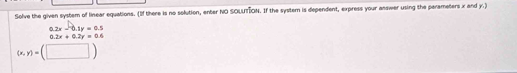 Solve the given system of linear equations. (If there is no solution, enter NO SOLUTION. If the system is dependent, express your answer using the parameters x and y.)
0.2x-0.1y=0.5
0.2x+0.2y=0.6
(x,y)=(□ )