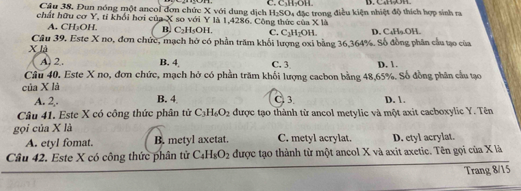 C. C_3H_7 OH. D. C4H₃OH.
Câu 38. Đun nóng một ancol đơn chức X với dung dịch H_2SO
chất hữu cơ Y, tỉ khối hơi của X so với Y là 1,4286. Công thức của 4 đặc trong điều kiện nhiệt độ thích hợp sinh ra
* 1a
A. CH_3OH B. C_2H_5OH. C. C_3H_2OH. D. C_4H_9.OH
Câu 39. Este X no, đơn chức, mạch hở có phần trăm khối lượng oxi bằng 36, 364%. Số đồng phân cầu tạo của
X là
A. 2.. B. 4 C. 3 D. 1.
Câu 40. Este X no, đơn chức, mạch hở có phần trăm khối lượng cacbon bằng 48, 65%. Số đồng phân cầu tạo
của X là
A. 2. B. 4 C. 3. D. 1.
Câu 41. Este X có công thức phân tử C_3H_6O_2 được tạo thành từ ancol metylic và một axit cacboxylic Y. Tên
gọi của X là
A. etyl fomat. B. metyl axetat. C. metyl acrylat. D. etyl acrylat.
Câu 42. Este X có công thức phân tử C_4H_8O_2 được tạo thành từ một ancol X và axit axetic. Tên gọi của X là
Trang 8/15