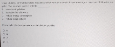 Under US laws, car manufacturers must ensure that vehicles made in America average a minimum of 39 miles per
gallon. This step was taken in order to_
A. increase air pollution
B. decrease fuel efficiency
C. reduce energy consumption
D. reduce water pollution
Please select the best answer from the choices provided
A
B
C
D