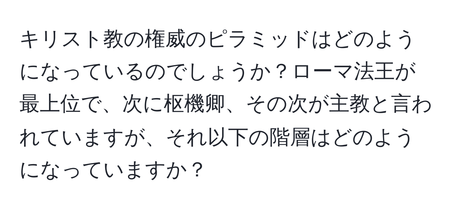 キリスト教の権威のピラミッドはどのようになっているのでしょうか？ローマ法王が最上位で、次に枢機卿、その次が主教と言われていますが、それ以下の階層はどのようになっていますか？