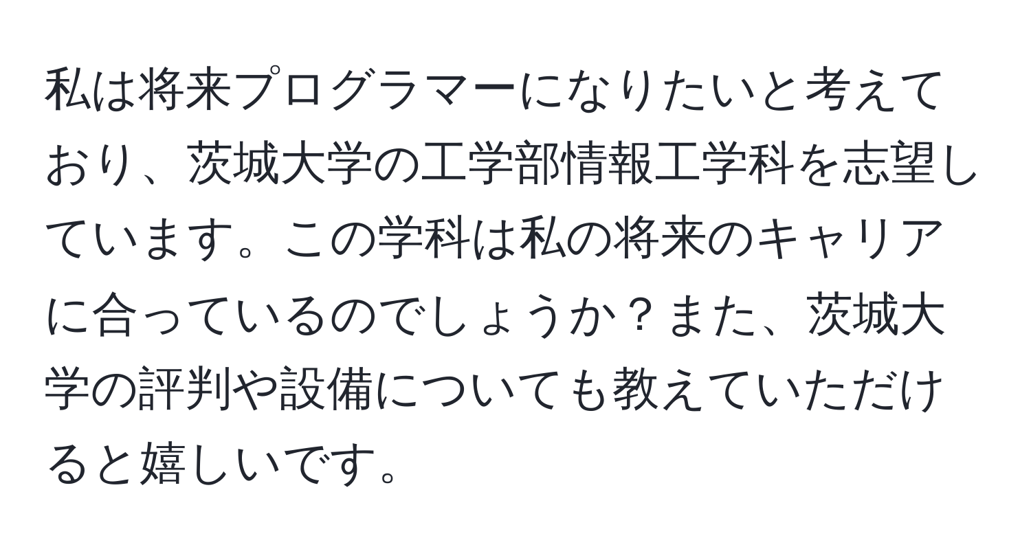 私は将来プログラマーになりたいと考えており、茨城大学の工学部情報工学科を志望しています。この学科は私の将来のキャリアに合っているのでしょうか？また、茨城大学の評判や設備についても教えていただけると嬉しいです。