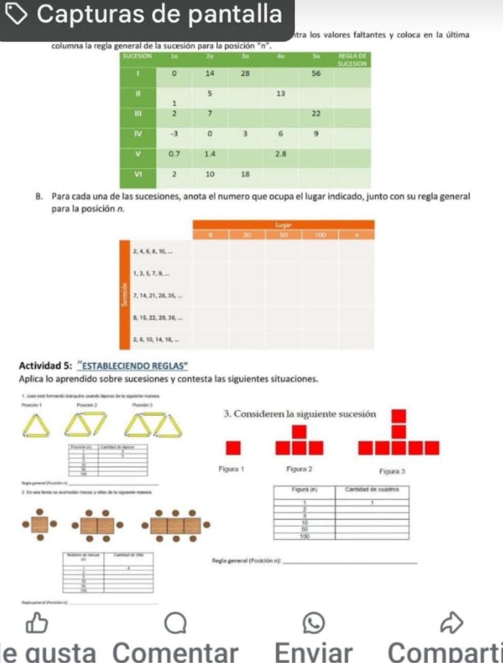 Capturas de pantalla 
intra los valores faltantes y coloca en la última 
columna la regla general de la sucesión para la posición , 
B. Para cada una de las sucesiones, anota el numero que ocupa el lugar indicado, junto con su regla general 
para la posición n. 
Actividad 5: “ESTABLECIENDO REGLAS” 
Aplica lo aprendido sobre sucesiones y contesta las siguientes situaciones. 
J a gt d e de la g 
Pescón 1 Posscen 2 Pescón 3 
_ - * nded t spee 
hogle gemenal (focición ro_ 
Regla general (Posición n):_ 
_ 
_ 
e qusta Comentar Enviar Comparti