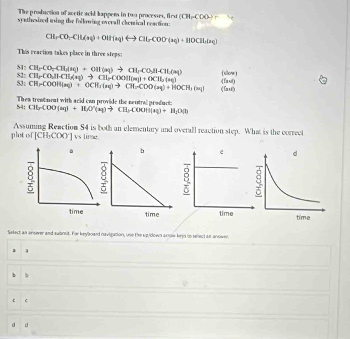 The production of acetic acid happens in two processes, first (CH_3COO-) he
synthesized using the following overall chemical reaction:
CH_3CO_2-CH_3(aq)+OH^-(aq)rightarrow CH_3COO^-(aq)+HOCH_3(aq)
This reaction takes place in three steps:
S1: CH_3-CO_2-CH_3(aq)+OH(aq)to CH_3-CO_3H-CH_2(aq)
S2; CH_y-CO_3H-CH_3(aq)to CH_3COOH(aq)+OCH_3(aq) (slow)
(fast)
S3: CH_3COOH(aq)+OCH_3(aq)to CH_3-COO(aq)+HOCH_3(aq) (fast)
Then treatment with acid can provide the neutral product:
S4: CH_3-COO(aq)+H_3O^+(aq)to CH_3COOH(aq)+H_2O(l)
Assuming Reaction S4 is both an elementary and overall reaction step. What is the correct
plot of [CH₃COO*] vs time.
c
8
time
Select an answer and submit. For keyboard navigation, use the up/down arrow keys to select an answer.
a a
b b
c c
d d