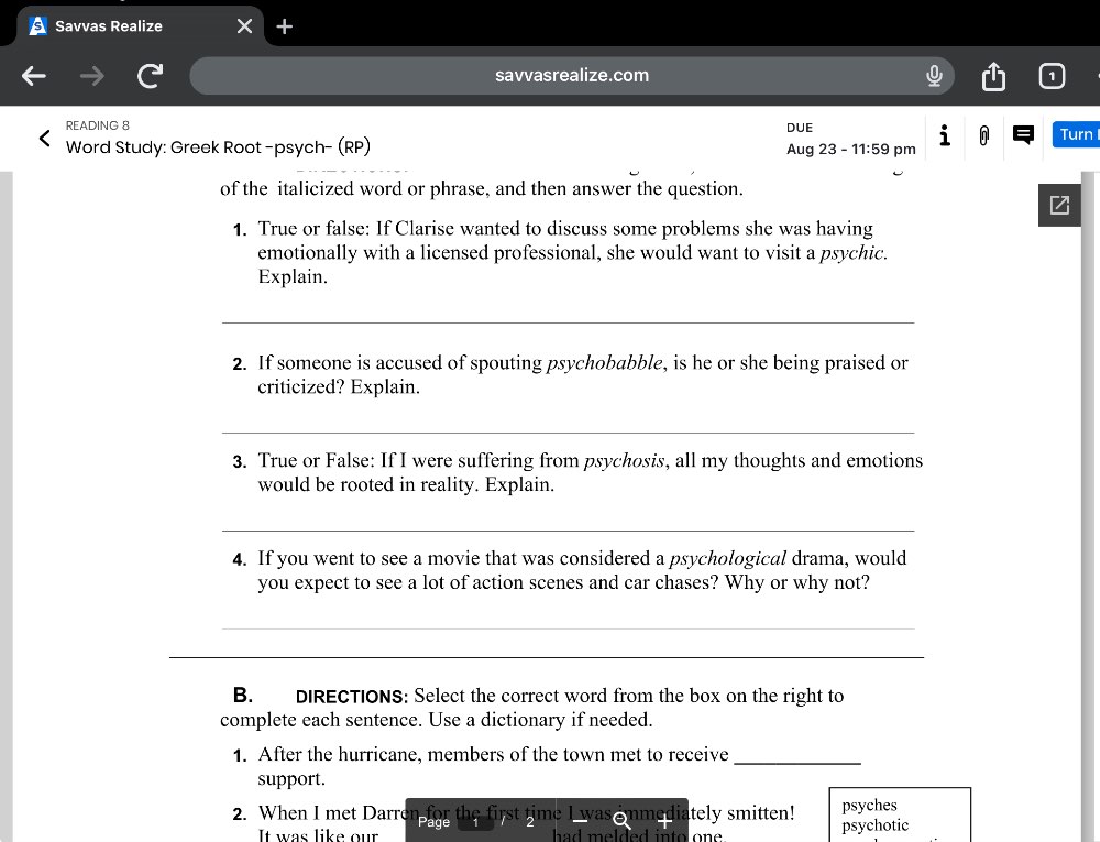 Savvas Realize 
savvasrealize.com 
READING 8 
Word Study: Greek Root -psych- (RP) Aug 23 - 11:59 pm DUE Turn 
of the italicized word or phrase, and then answer the question. 
1. True or false: If Clarise wanted to discuss some problems she was having 
emotionally with a licensed professional, she would want to visit a psychic. 
Explain. 
_ 
2. If someone is accused of spouting psychobabble, is he or she being praised or 
criticized? Explain. 
_ 
3. True or False: If I were suffering from psychosis, all my thoughts and emotions 
would be rooted in reality. Explain. 
_ 
4. If you went to see a movie that was considered a psychological drama, would 
you expect to see a lot of action scenes and car chases? Why or why not? 
_ 
_ 
B. DIRECTIONS: Select the correct word from the box on the right to 
complete each sentence. Use a dictionary if needed. 
1. After the hurricane, members of the town met to receive_ 
support. 
2. When I met Darren for the first time I was ammed 12 tely mitten! psychotic psyches 
It was like our had melded into one .