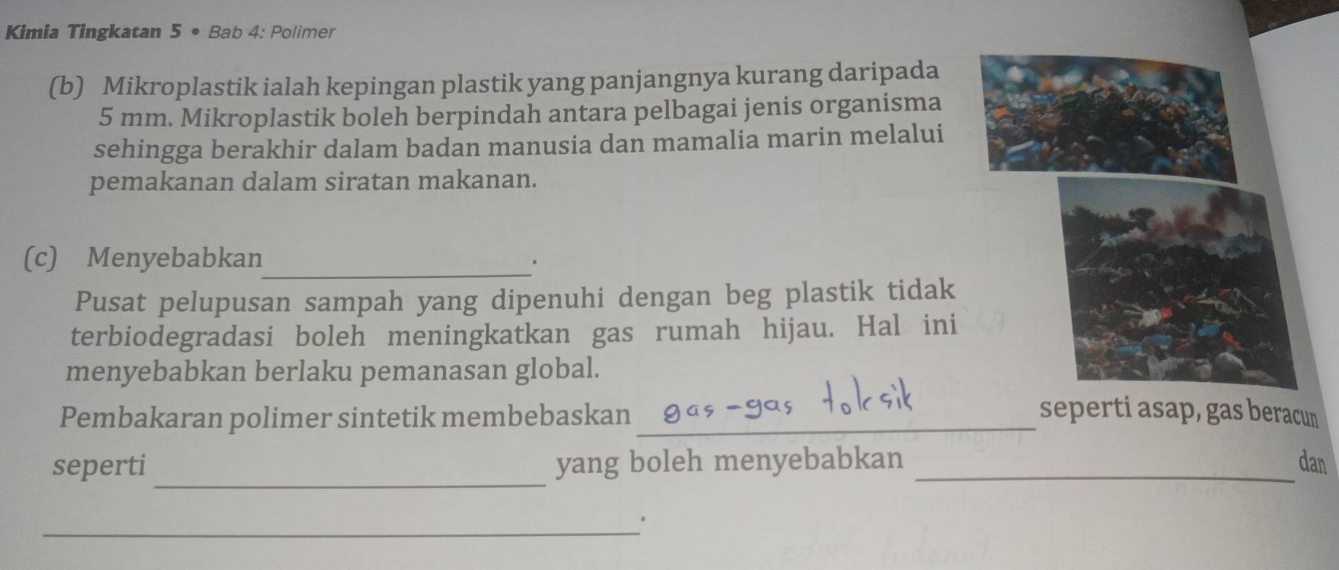 Kimia Tingkatan 5· Bab 4: Polimer 
(b) Mikroplastik ialah kepingan plastik yang panjangnya kurang daripada
5 mm. Mikroplastik boleh berpindah antara pelbagai jenis organisma 
sehingga berakhir dalam badan manusia dan mamalia marin melalui 
pemakanan dalam siratan makanan. 
(c) Menyebabkan_ 
Pusat pelupusan sampah yang dipenuhi dengan beg plastik tidak 
terbiodegradasi boleh meningkatkan gas rumah hijau. Hal ini 
menyebabkan berlaku pemanasan global. 
Pembakaran polimer sintetik membebaskan_ seperti asap, gas beracun 
_ 
seperti yang boleh menyebabkan _dan 
_