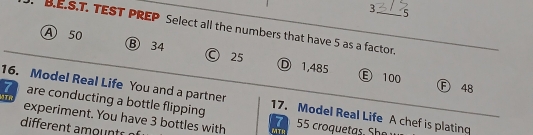 3 5
B.E.S.T. TEST PREP Select all the numbers that have 5 as a factor.
A 50 B 34 © 25 Ⓓ 1,485
Ⓔ 100 F 48
16. Model Real Life You and a partner
7 are conducting a bottle flipping 17. Model Real Life A chef is plating
MTR experiment. You have 3 bottles with
7 ro qu S 
different amontr MTR