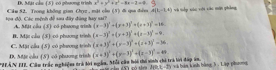 D. Mặt cầu (S) có phương trình x^2+y^2+z^2-8x-2=0. 
Câu 52. Trong không gian Oxyz , mặt cầu (S) đi qua điểm A(1;-1;4) và tiếp xúc với các mặt phẳng
tọa độ. Các mệnh đề sau đây đúng hay sai?
A. Mặt cầu (S) có phương trình (x-3)^2+(y+3)^2+(z+3)^2=16.
B. Mặt cầu (S) có phương trình (x-3)^2+(y+3)^2+(z-3)^2=9.
C. Mặt cầu (S) có phương trình (x+3)^2+(y-3)^2+(z+3)^2=36.
D. Mặt cầu (S) có phương trình
PHÀN III. Câu trắc nghiệm trả lời ngắn. Mỗi câu hỏi thí sinh chỉ trả lời đáp án. (x+3)^2+(y-3)^2+(z-3)^2=49. 
ầ u (S) có tâm I(0;1;-2) và bán kinh bằng 3 . Lập phương