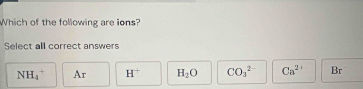 Which of the following are ions?
Select all correct answers
NH_4^(+ Ar H^+) H_2O CO_3^((2-) Ca^2+) Br^-