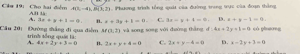 Cho hai điểm A(1;-4), B(3;2). Phương trình tổng quát của đường trung trực của đoạn thằng
AB là:
A. 3x+y+1=0. B. x+3y+1=0. C. 3x-y+4=0. D. x+y-1=0. 
Câu 20: Đường thẳng đi qua điểm M(1;2) và song song với đường thẳng d:4x+2y+1=0 có phương
trình tổng quát là:
A. 4x+2y+3=0 B. 2x+y+4=0 C. 2x+y-4=0 D. x-2y+3=0
(2,6)