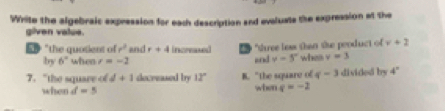 Write the algebraic expression for each description and evaluate the expression at the
given value.
5D "the quosient of r^2 and r+4 increased "three less than the peoduct of v+2
by 6° when r=-2 and y=5° when v=3
7. "the square of d+1 decreased by 12° B. "the square of q-3 divided by 4°
when d=5 when q=-2