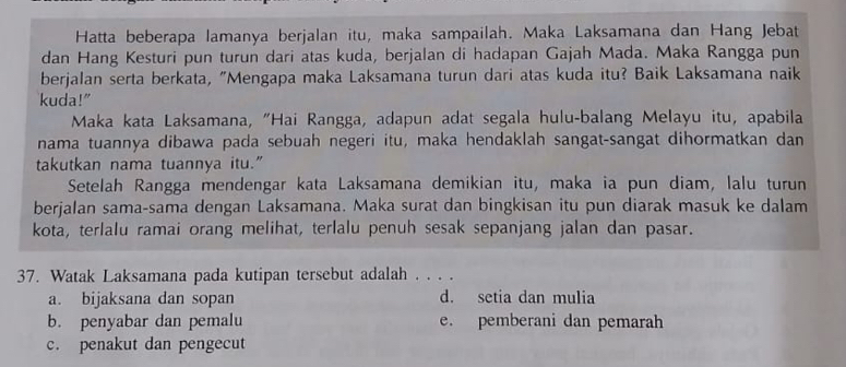 Hatta beberapa lamanya berjalan itu, maka sampailah. Maka Laksamana dan Hang Jebat
dan Hang Kesturi pun turun dari atas kuda, berjalan di hadapan Gajah Mada. Maka Rangga pun
berjalan serta berkata, "Mengapa maka Laksamana turun dari atas kuda itu? Baik Laksamana naik
kuda!"
Maka kata Laksamana, "Hai Rangga, adapun adat segala hulu-balang Melayu itu, apabila
nama tuannya dibawa pada sebuah negeri itu, maka hendaklah sangat-sangat dihormatkan dan
takutkan nama tuannya itu.”
Setelah Rangga mendengar kata Laksamana demikian itu, maka ia pun diam, lalu turun
berjalan sama-sama dengan Laksamana. Maka surat dan bingkisan itu pun diarak masuk ke dalam
kota, terlalu ramai orang melihat, terlalu penuh sesak sepanjang jalan dan pasar.
37. Watak Laksamana pada kutipan tersebut adalah . . . .
a. bijaksana dan sopan d. setia dan mulia
b. penyabar dan pemalu e. pemberani dan pemarah
c. penakut dan pengecut