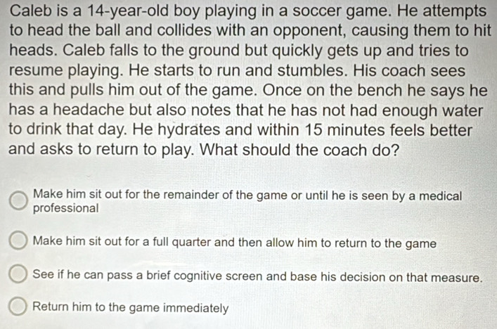 Caleb is a 14-year-old boy playing in a soccer game. He attempts
to head the ball and collides with an opponent, causing them to hit
heads. Caleb falls to the ground but quickly gets up and tries to
resume playing. He starts to run and stumbles. His coach sees
this and pulls him out of the game. Once on the bench he says he
has a headache but also notes that he has not had enough water
to drink that day. He hydrates and within 15 minutes feels better
and asks to return to play. What should the coach do?
Make him sit out for the remainder of the game or until he is seen by a medical
professional
Make him sit out for a full quarter and then allow him to return to the game
See if he can pass a brief cognitive screen and base his decision on that measure.
Return him to the game immediately