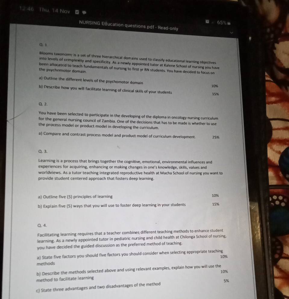 12:46 Thu, 14 Nov 
65% 
NURSING Education questions.pdf - Read-only 
C.1 
Blooms taxonomy is a set of three hierarchical domains used to classify educational learning objectives 
into levels of complexity and specificity. As a newly appointed tutor at Kalene School of nursing you have 
been allocated to teach fundamentals of nursing to first yr RN students. You have decided to focus on 
the psychomotor domain. 
a) Outline the different levels of the psychomotor domain 10%
b) Describe how you will facilitate learning of clinical skills of your students
15%
Q. 2. 
You have been selected to participate in the developing of the diploma in oncology nursing curriculum 
for the general nursing council of Zambia. One of the decisions that has to be made is whether to use 
the process model or product model in developing the curriculum. 
a) Compare and contrast process model and product model of curriculum development. 25%
Q. 3. 
Learning is a process that brings together the cognitive, emotional, environmental influences and 
experiences for acquiring, enhancing or making changes in one’s knowledge, skills, values and 
worldviews. As a tutor teaching integrated reproductive health at Macha School of nursing you want to 
provide student centered approach that fosters deep learning. 
a) Outline five (5) principles of learning 10%
b) Explain five (5) ways that you will use to foster deep learning in your students 15%
Q. 4. 
Facilitating learning requires that a teacher combines different teaching methods to enhance student 
learning. As a newly appointed tutor in pediatric nursing and child health at Chilonga School of nursing, 
you have decided the guided discussion as the preferred method of teaching. 
a) State five factors you should five factors you should consider when selecting appropriate teaching 
methods 10%
b) Describe the methods selected above and using relevant examples, explain how you will use the
10%
method to facilitate learning
5%
c) State three advantages and two disadvantages of the method