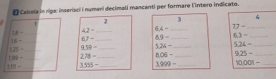 Calcola in riga: inserisci I numeri decimali mancanti per formare l'intero indicato. 
1 
2 3
4
18-
42= _ 6- _ 77- _
16- _ 6,7 -_ 8,9 - _ 6,3- _
125- _ _ 9,59 - _ 5,24 - _ 5,24= _
1.99- _ 2,78 −_ 8,06 = _ 9.25- _
1.111- _ 3,555 - _  3.999 - _ 10.001- _