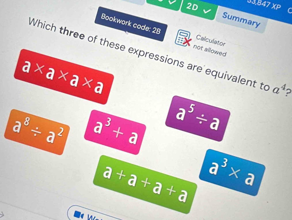 2D
33,847 XP C
Summary
Bookwork code: 2B
Calculator
not allowed
Which three of these expressions are equivalent to a^4 2
a* a* a* a
a^8/ a^2 a^3+a a^5/ a
a+a+a+a a^3* a
w