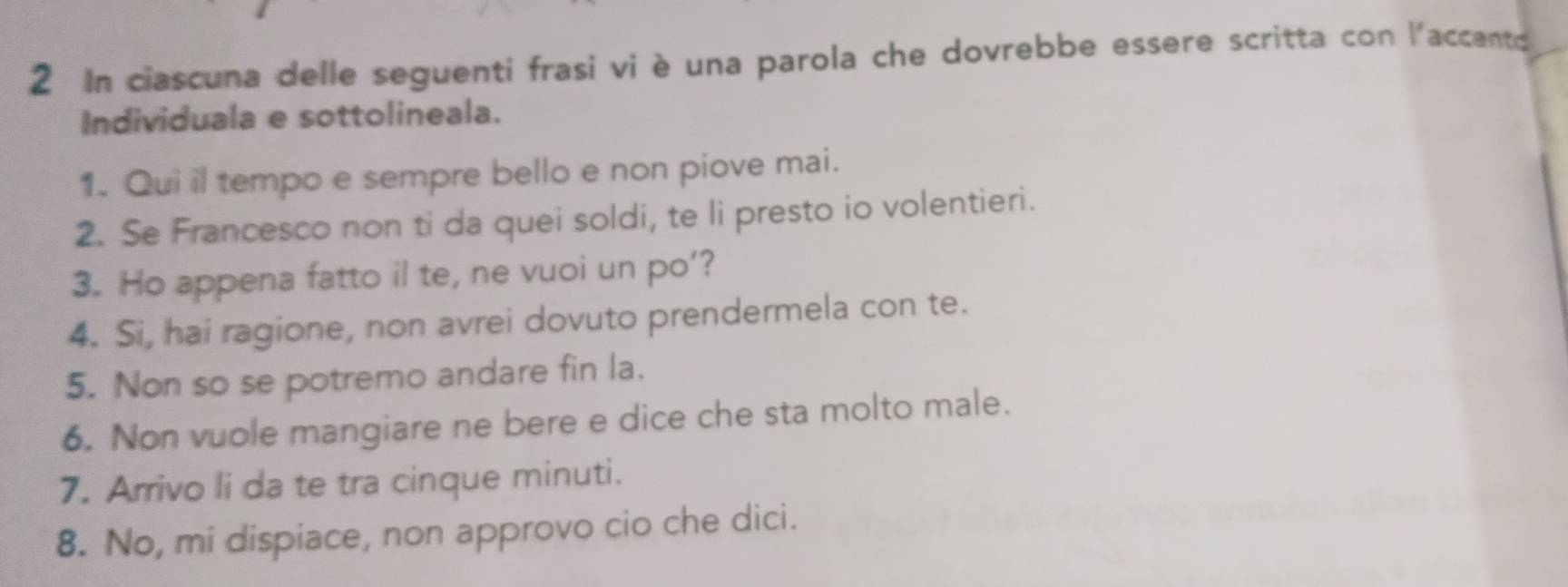 In ciascuna delle seguenti frasi vi è una parola che dovrebbe essere scritta con l'accento 
Individuala e sottolineala. 
1. Qui il tempo e sempre bello e non piove mai. 
2. Se Francesco non ti da quei soldi, te li presto io volentieri. 
3. Ho appena fatto il te, ne vuoi un po’? 
4. Si, hai ragione, non avrei dovuto prendermela con te. 
5. Non so se potremo andare fin la. 
6. Non vuole mangiare ne bere e dice che sta molto male. 
7. Arrivo li da te tra cinque minuti. 
8. No, mi dispiace, non approvo cio che dici.