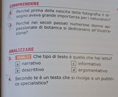 COMPRENDERE
1. Perché prima della nascita della fotografia il di-
segno aveva grande importanza per i naturalisti?
2. Perché nei secoli passati numerose donne ap
passionate di botanica si dedicavano all'illustra-
zione?
ANALIZZARE
3. INVALSI Che tipo di testo è quello che hai letto?
a narrativo c informativo
b descrittivo d argomentativo
4. Secondo te è un testo che si rivolge a un pubbli-
co specialistico?