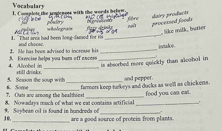 Vocabulary
I. Complete the sentences with the words below.
poultry ingredients fibre dairy products
pulses wholegrain fizzy drinks salt processed foods
, like milk, butter
1. That area had been long-famed for its
_
and cheese.
intake.
2. He has been advised to increase his
_
3. Exercise helps you burn off excess
_.
4. Alcohol in_
is absorbed more quickly than alcohol in
still drinks.
5. Season the soup with _and pepper.
6. Some_
farmers keep turkeys and ducks as well as chickens.
7. Oats are among the healthiest _food you can eat.
8. Nowadays much of what we eat contains artificial_
.
9. Soybean oil is found in hundreds of_
·
10. _are a good source of protein from plants.