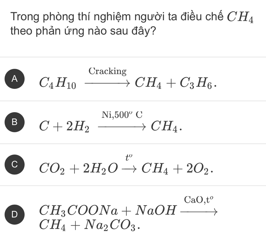 Trong phòng thí nghiệm người ta điều chế CH_4
theo phản ứng nào sau đây?
A C_4H_10xrightarrow CrackingCH_4+C_3H_6.
B C+2H_2xrightarrow Ni,500^oCCH_4.
C CO_2+2H_2Oxrightarrow t^oCH_4+2O_2.
D CH_3COONa+NaOHxrightarrow CaO,t^o
CH_4+Na_2CO_3.