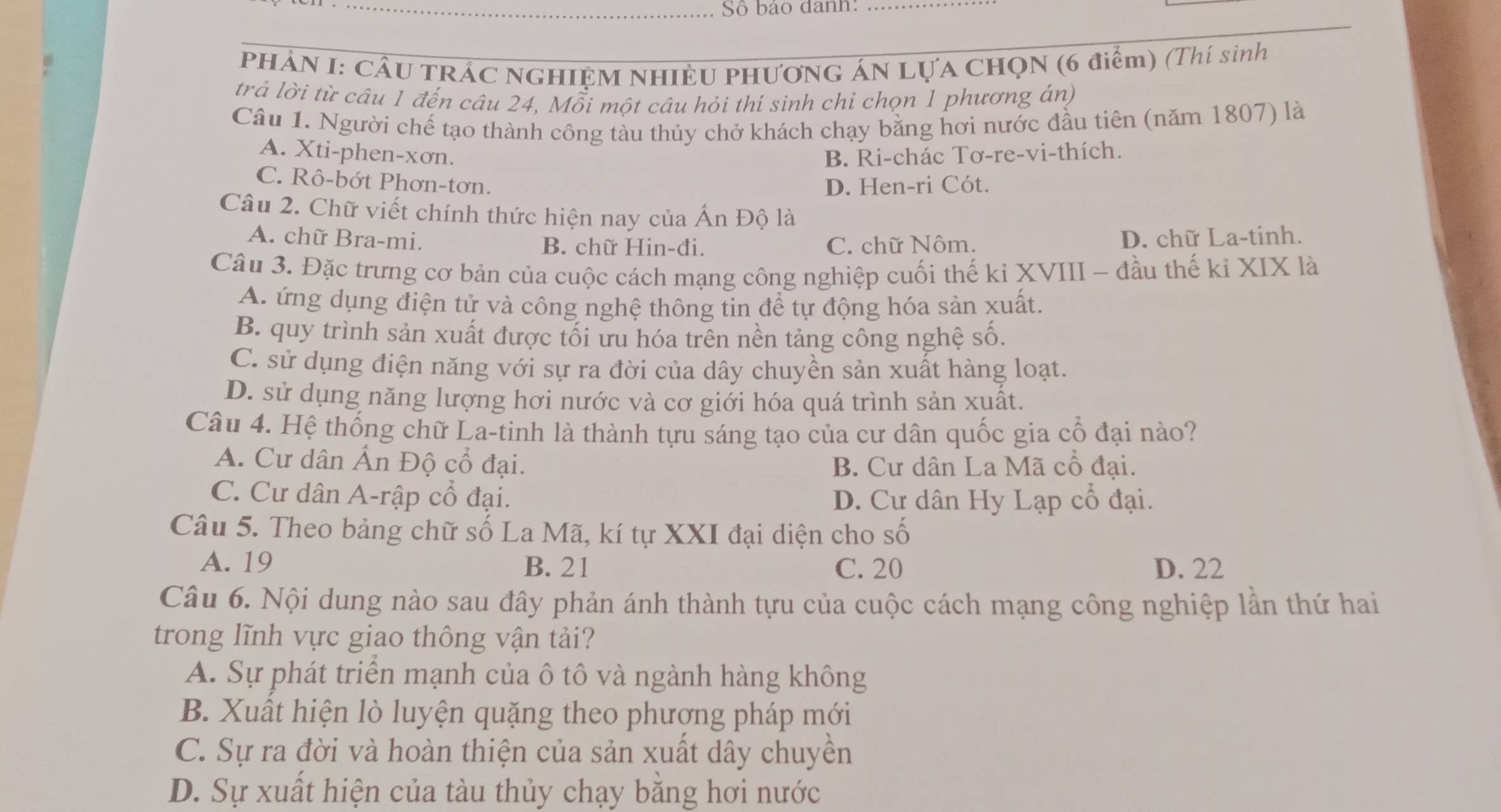 Số bảo danh:_
PHẢN I: CÂU TRÁC NGHIỆM NHIÊU PHƯơNG ÁN Lựa CHọN (6 điểm) (Thí sinh
trả lời từ câu 1 đến câu 24, Mỗi một câu hỏi thí sinh chỉ chọn 1 phương ản)
Câu 1. Người chế tạo thành công tàu thủy chở khách chạy bằng hơi nước đầu tiên (năm 1807) là
A. Xti-phen-xơn. B. Ri-chác Tơ-re-vi-thích.
C. Rô-bớt Phơn-tơn.
D. Hen-ri Cót.
Câu 2. Chữ viết chính thức hiện nay của Ấn Độ là
A. chữ Bra-mi. B. chữ Hin-đi. C. chữ Nôm.
D. chữ La-tinh.
Câu 3. Đặc trưng cơ bản của cuộc cách mạng công nghiệp cuối thế kỉ XVIII - đầu thế kỉ XIX là
A. ứng dụng điện tử và công nghệ thông tin để tự động hóa sản xuất.
B. quy trình sản xuất được tối ưu hóa trên nền tảng công nghệ số.
C. sử dụng điện năng với sự ra đời của dây chuyền sản xuất hàng loạt.
D. sử dụng năng lượng hơi nước và cơ giới hóa quá trình sản xuất.
Câu 4. Hệ thống chữ La-tinh là thành tựu sáng tạo của cư dân quốc gia cổ đại nào?
A. Cư dân Ấn Độ cổ đại.
B. Cư dân La Mã cổ đại.
C. Cư dân A-rập cổ đại. D. Cư dân Hy Lạp cổ đại.
Câu 5. Theo bảng chữ số La Mã, kí tự XXI đại diện cho số
A. 19 B. 21 C. 20 D. 22
Câu 6. Nội dung nào sau đây phản ánh thành tựu của cuộc cách mạng công nghiệp lần thứ hai
trong lĩnh vực giao thông vận tải?
A. Sự phát triển mạnh của ô tô và ngành hàng không
B. Xuất hiện lò luyện quặng theo phượng pháp mới
C. Sự ra đời và hoàn thiện của sản xuất dây chuyền
D. Sự xuất hiện của tàu thủy chạy bằng hơi nước