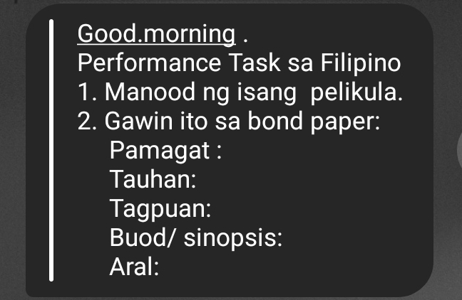 Good.morning . 
Performance Task sa Filipino 
1. Manood ng isang pelikula. 
2. Gawin ito sa bond paper: 
Pamagat : 
Tauhan: 
Tagpuan: 
Buod/ sinopsis: 
Aral: