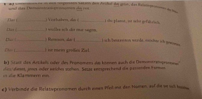 entert ee ne in den roigen den Satzen den Artikel das grün, das Relatispronomen da bi 
und das Demonstrativpronomen das rot 
Das ( _) Vorhaben, das (_ ) du planst, ist sehr gefährlich 
Das (_ )wollre ich dir nur sagen. 
Dav (_ ) Rennen, das (_ ) ich bestreiten werde, möchte ich gewinnen 
D,zs (_ ) ist mein großes Ziel. 
b) Statt des Artikels oder des Pronomens das können auch die Demonstrativpronomen 
dies dieses, jenes oder welches stehen. Setze entsprechend die passenden Formen 
in die Klammern ein. 
c) Verbinde die Relativpronomen durch einen Pfeil mit den Nomen, auf die sie sich besne