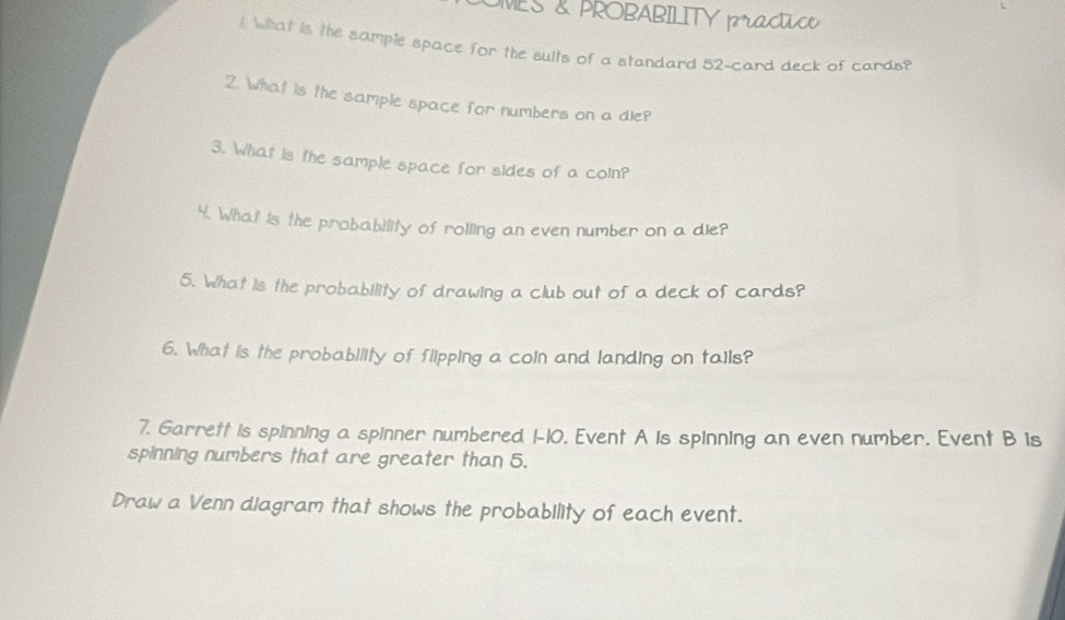 OMES & PROBABILITY practice 
t What is the sample space for the sults of a standard 52 -card deck of cards? 
2. What is the sample space for numbers on a dle? 
3. What is the sample space for sides of a coin? 
4. What is the probability of rolling an even number on a die? 
5. What is the probability of drawing a club out of a deck of cards? 
6. What is the probability of flipping a coin and landing on tails? 
7. Garrett is spinning a spinner numbered 1-10. Event A is spinning an even number. Event B is 
spinning numbers that are greater than 5. 
Draw a Venn diagram that shows the probability of each event.