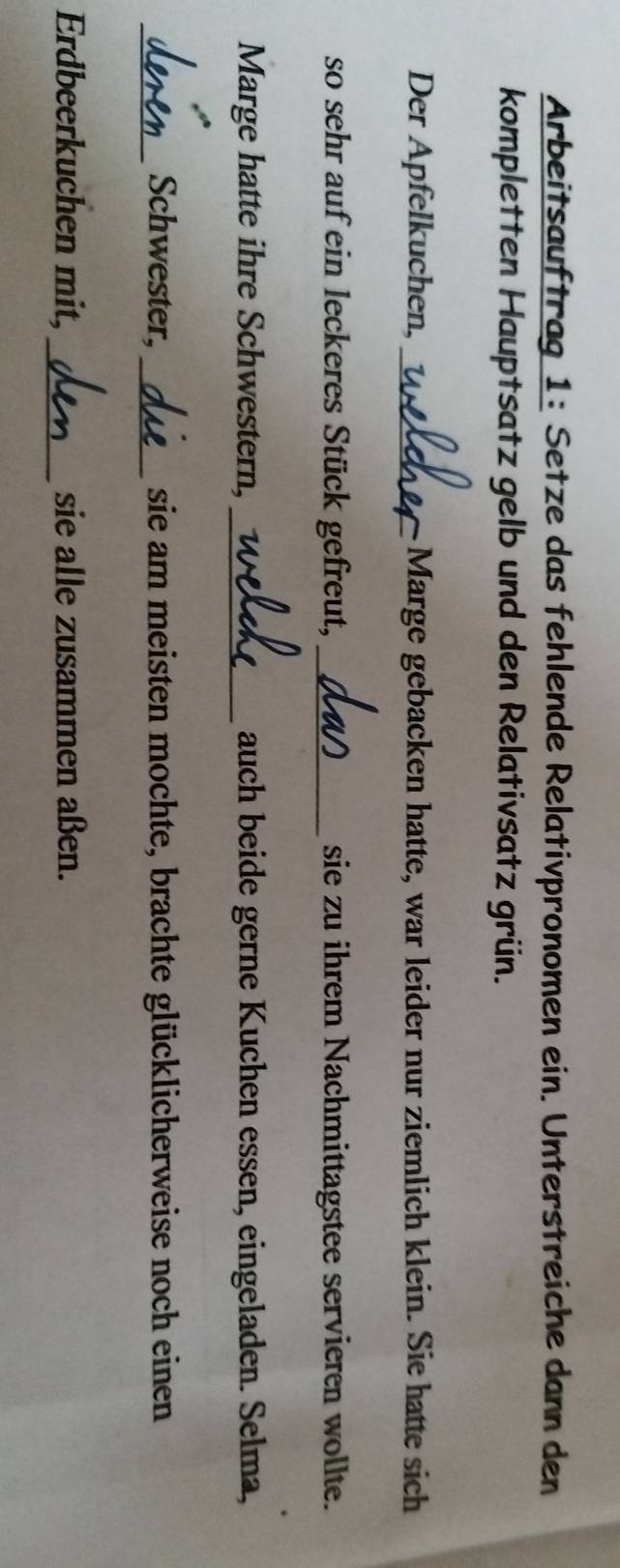 Arbeitsauftrag 1: Setze das fehlende Relativpronomen ein. Unterstreiche dann den 
kompletten Hauptsatz gelb und den Relativsatz grün. 
Der Apfelkuchen, _Marge gebacken hatte, war leider nur ziemlich klein. Sie hatte sich 
so sehr auf ein leckeres Stück gefreut, _sie zu ihrem Nachmittagstee servieren wollte. 
Marge hatte ihre Schwestern,_ auch beide gerne Kuchen essen, eingeladen. Selma, 
_Schwester, _sie am meisten mochte, brachte glücklicherweise noch einen 
Erdbeerkuchen mit, _sie alle zusammen aßen.