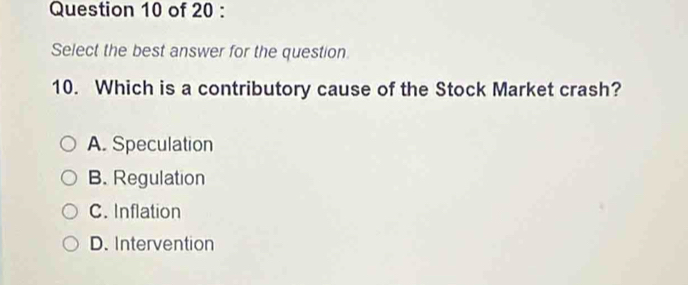 Select the best answer for the question
10. Which is a contributory cause of the Stock Market crash?
A. Speculation
B. Regulation
C. Inflation
D. Intervention