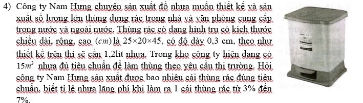 Công ty Nam Hưng chuyên sản xuất đồ nhưa muồn thiết kế và sản 
xuất số lương lớn thùng đựng rác trong nhà và văn phòng cung cấp 
trong nước và ngoài nước. Thùng rác có dang hình trụ có kích thước 
chiều dài, rộng, cao (cm) là 25* 20* 45 , có độ dày 0,3 cm, theo như 
thiết kể trên thì sẽ cần 1, 2lít nhưa. Trong kho công ty hiện đang có
15m^3 nhưa đủ tiêu chuẩn để làm thùng theo yêu cầu thị trường. Hỏi 
công ty Nam Hưng sản xuất được bao nhiệu cái thùng rác đúng tiêu 
chuẩn, biết ti lệ nhưa lãng phí khi làm ra 1 cái thùng rác từ 3% đến
7%.