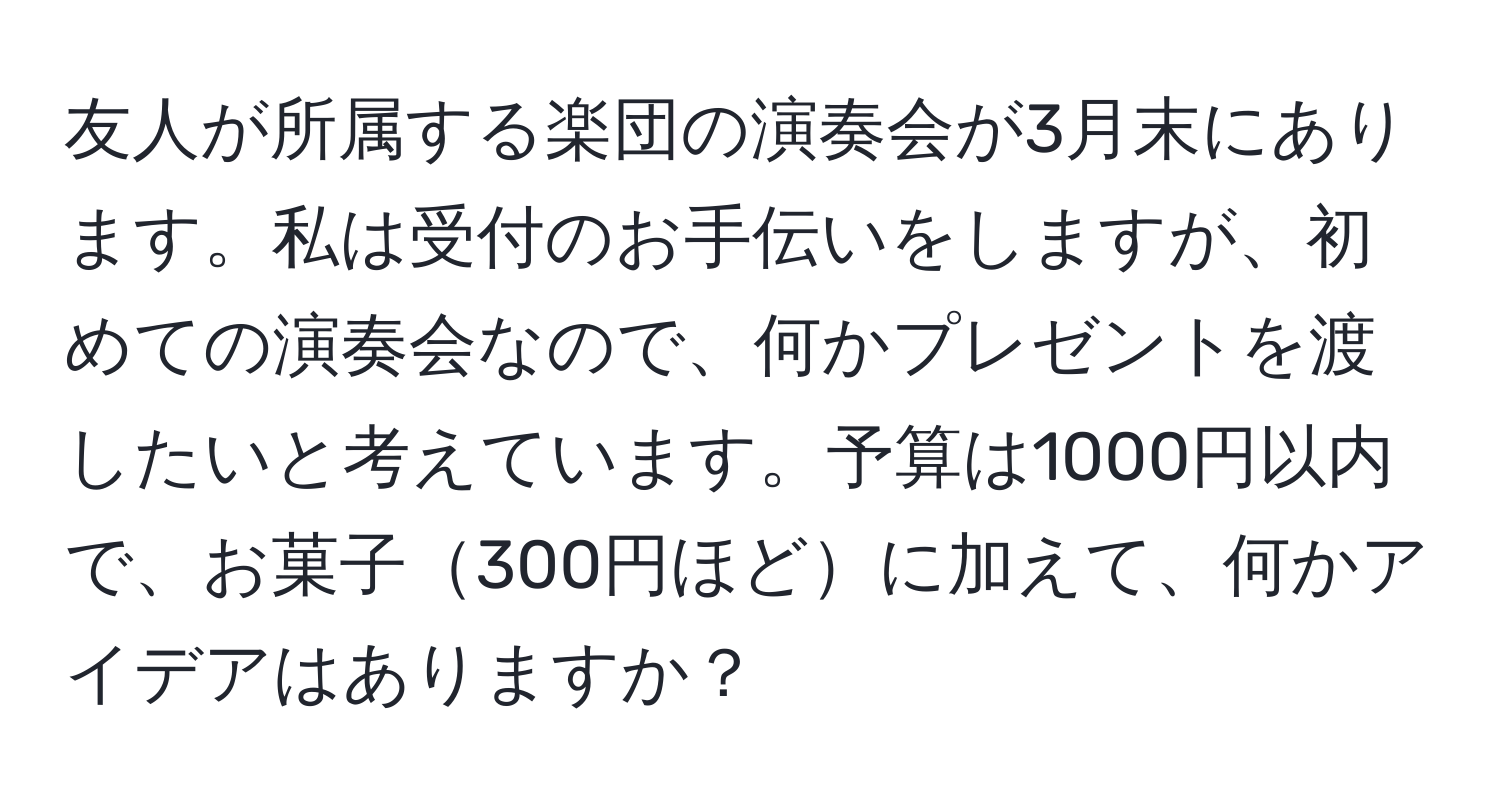 友人が所属する楽団の演奏会が3月末にあります。私は受付のお手伝いをしますが、初めての演奏会なので、何かプレゼントを渡したいと考えています。予算は1000円以内で、お菓子300円ほどに加えて、何かアイデアはありますか？