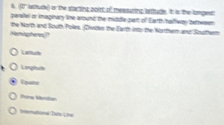 (1' lathude) or the startinc point of measurinc latitude. It is the longes!
paralel or imaginary line around the middle part of Earth hat way belwaen
the North and South Poles. (Zvides the Earth into the Norther and Souther
Hemitgheres
Lattade
Largitate
Equatn
Prime Norasan
bttermathional/Dalte /Line