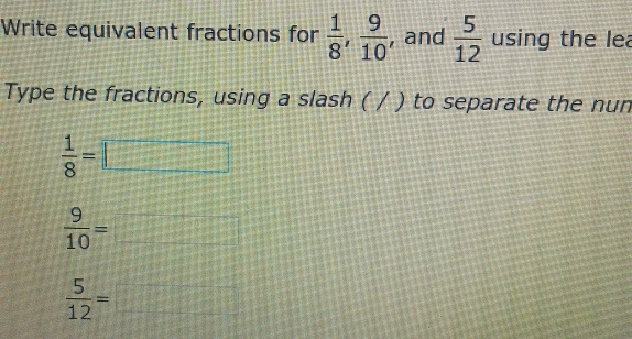 Write equivalent fractions for  1/8 ,  9/10  , and  5/12  using the lea 
Type the fractions, using a slash ( / ) to separate the nun
 1/8 =□
 9/10 =□
 5/12 =□