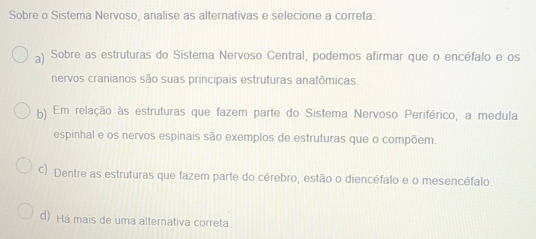 Sobre o Sistema Nervoso, analise as alternativas e selecione a correta:
a) Sobre as estruturas do Sistema Nervoso Central, podemos afirmar que o encéfalo e os
nervos cranianos são suas principais estruturas anatômicas.
b) Em relação às estruturas que fazem parte do Sistema Nervoso Periférico, a medula
espinhal e os nervos espinais são exemplos de estruturas que o compõem.
c) Dentre as estruturas que fazem parte do cérebro, estão o diencéfalo e o mesencéfalo.
d) Há mais de uma alternativa correta.