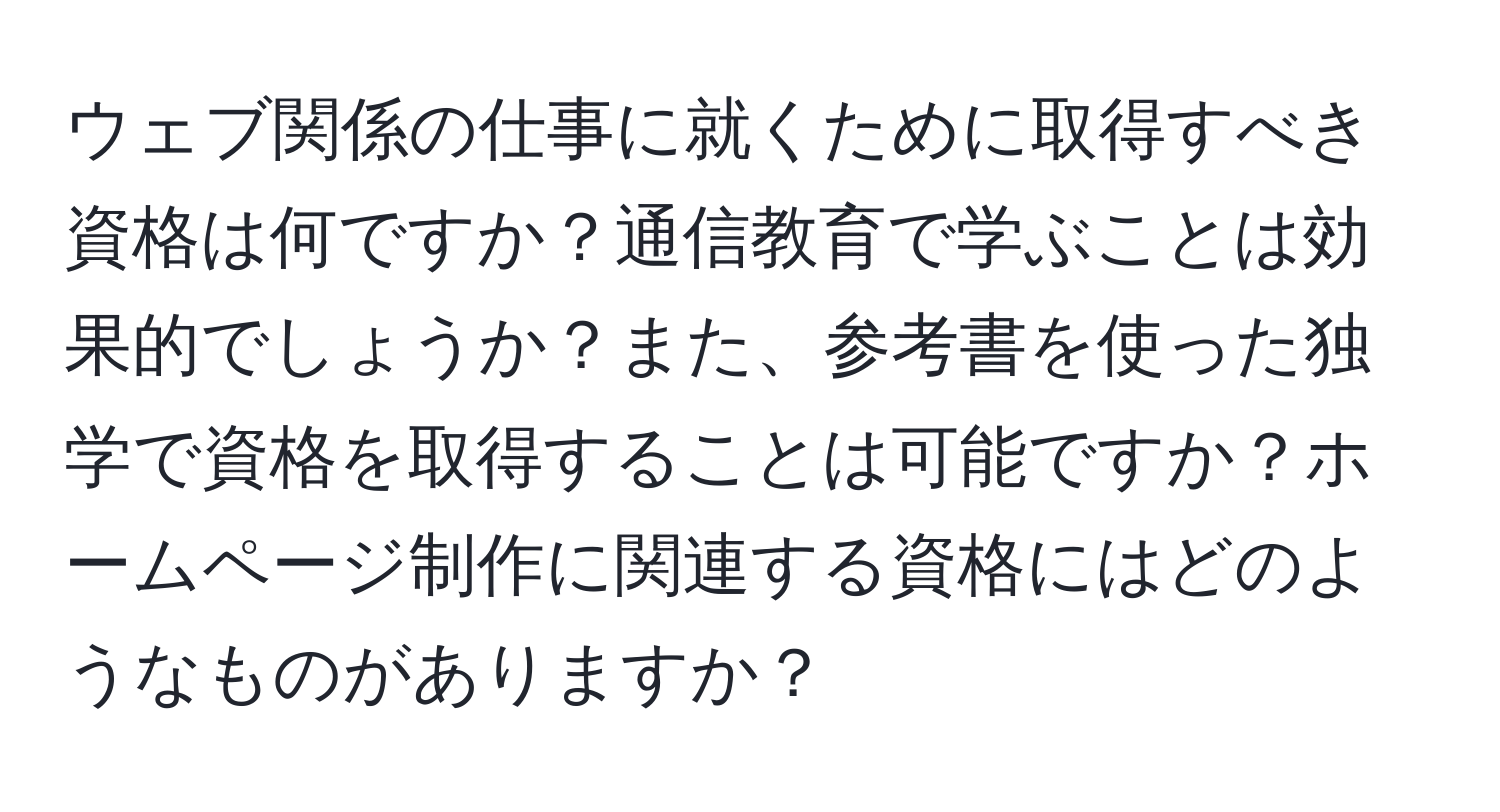 ウェブ関係の仕事に就くために取得すべき資格は何ですか？通信教育で学ぶことは効果的でしょうか？また、参考書を使った独学で資格を取得することは可能ですか？ホームページ制作に関連する資格にはどのようなものがありますか？