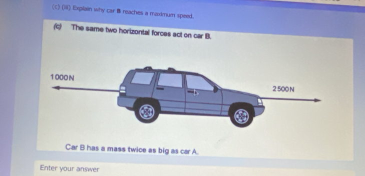 (iii) Explain why car B reaches a maximum speed. 
(c) The same two horizontal forces act on car B. 
Car B has a mass twice as big as car A. 
Enter your answer